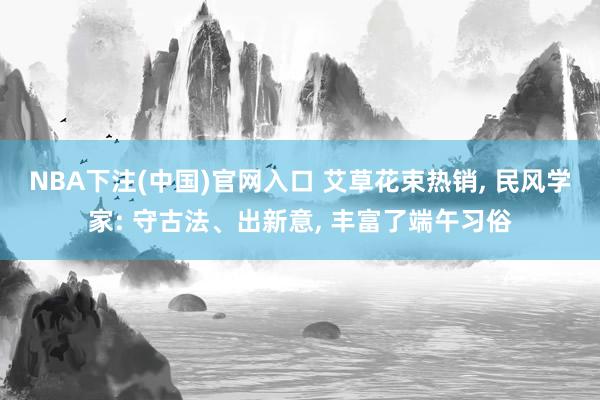 NBA下注(中国)官网入口 艾草花束热销， 民风学家: 守古法、出新意， 丰富了端午习俗