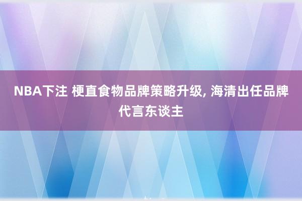 NBA下注 梗直食物品牌策略升级， 海清出任品牌代言东谈主