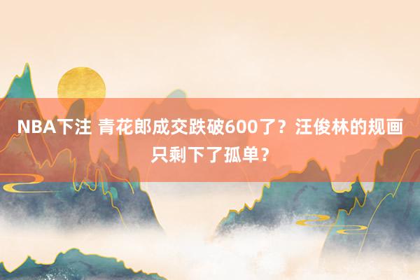 NBA下注 青花郎成交跌破600了？汪俊林的规画只剩下了孤单？