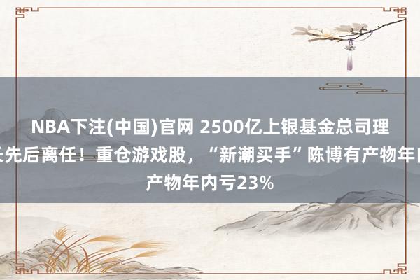 NBA下注(中国)官网 2500亿上银基金总司理、看管长先后离任！重仓游戏股，“新潮买手”陈博有产物年内亏23%
