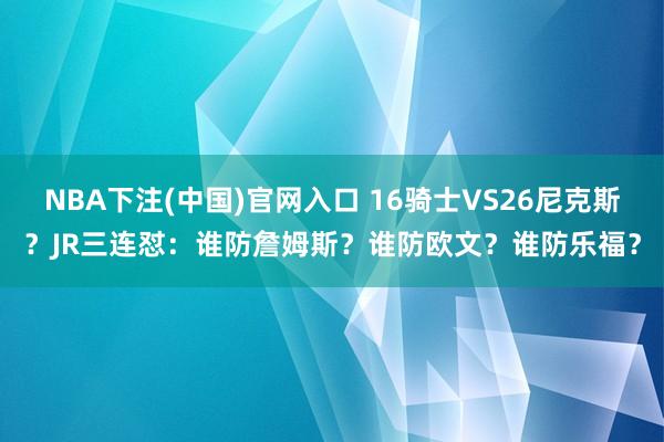 NBA下注(中国)官网入口 16骑士VS26尼克斯？JR三连怼：谁防詹姆斯？谁防欧文？谁防乐福？